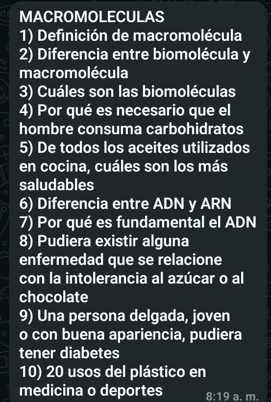 MACROMOLECULAS 
1) Definición de macromolécula 
2) Diferencia entre biomolécula y 
macromolécula 
3) Cuáles son las biomoléculas 
4) Por qué es necesario que el 
hombre consuma carbohidratos 
5) De todos los aceites utilizados 
en cocina, cuáles son los más 
saludables 
6) Diferencia entre ADN y ARN 
7) Por qué es fundamental el ADN 
8) Pudiera existir alguna 
enfermedad que se relacione 
con la intolerancia al azúcar o al 
chocolate 
9) Una persona delgada, joven 
o con buena apariencia, pudiera 
tener diabetes 
10) 20 usos del plástico en 
medicina o deportes 8:19 a. m.