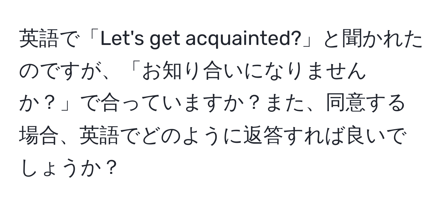 英語で「Let's get acquainted?」と聞かれたのですが、「お知り合いになりませんか？」で合っていますか？また、同意する場合、英語でどのように返答すれば良いでしょうか？