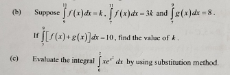 Suppose ∈tlimits _0^((11)f(x)dx=k, ∈tlimits _7^(11)f(x)dx=3k and ∈tlimits _7^9g(x)dx=8. 
If ∈tlimits _7^9[f(x)+g(x)]dx=10 , find the value of k , 
(c) Evaluate the integral ∈t _0^2xe^x^2)dx by using substitution method.