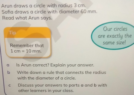 Arun draws a circle with radius 3 cm. 
Sofia draws a circle with diameter 60 mm. 
Read what Arun says. 
Tip 
Remember that
1cm=10mm. 
a Is Arun correct? Explain your answer. 
b Write down a rule that connects the radius 
with the diameter of a circle. 
c Discuss your answers to parts a and b with 
other learners in your class.