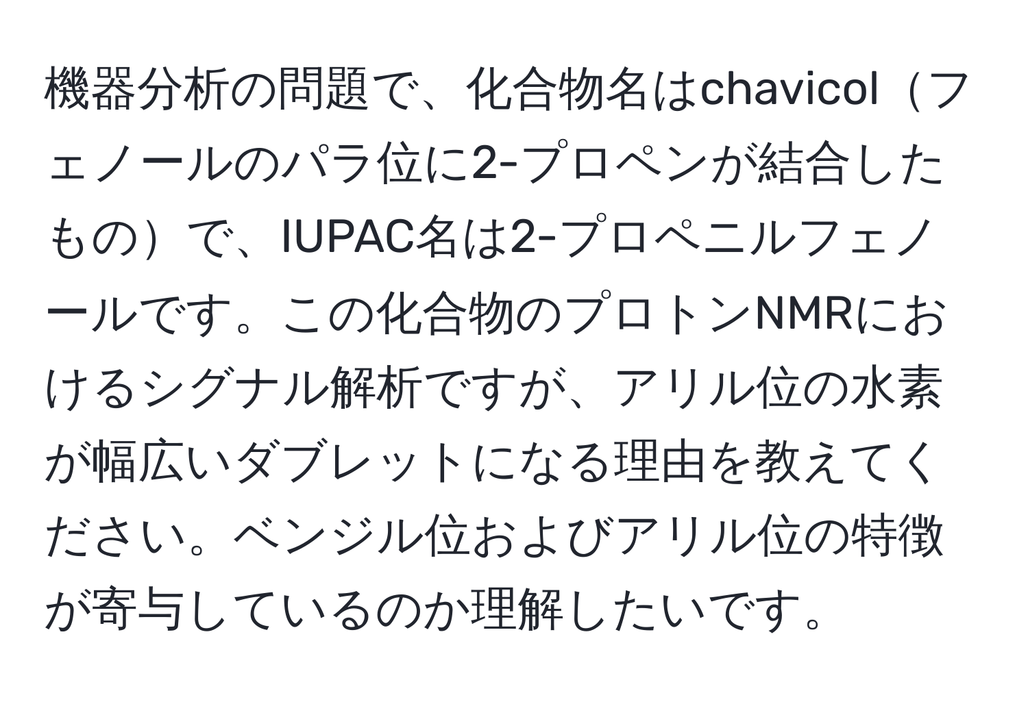 機器分析の問題で、化合物名はchavicolフェノールのパラ位に2-プロペンが結合したもので、IUPAC名は2-プロペニルフェノールです。この化合物のプロトンNMRにおけるシグナル解析ですが、アリル位の水素が幅広いダブレットになる理由を教えてください。ベンジル位およびアリル位の特徴が寄与しているのか理解したいです。