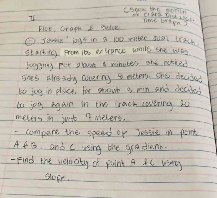 (onow the moticn 
I 
of clars Distance. 
Time craph ) 
Plot, Graph 8 Solve 
C Jessie' jogs in a 100 meter oval trach. 
starting From its entrance while she was 
jogging For about 4 minutes she noticed 
she's already covering 9 meters. She decided 
to jog in place for about 3 min and decided 
to jog again in the track covering 20
meters in just 7 meters. 
- compare the speed of Jessie in point
A f B. and C using the gradient. 
- Find the velocity of point A 4C using 
slope.