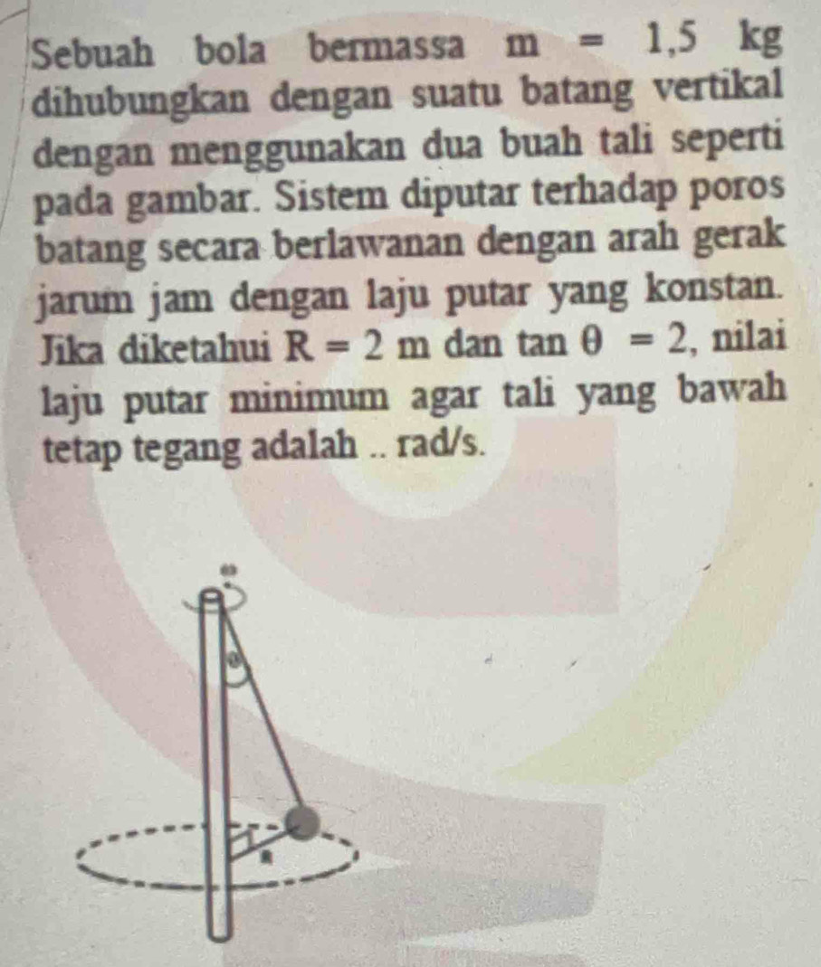 Sebuah bola bermassa m=1,5kg
dihubungkan dengan suatu batang vertikal 
dengan menggunakan dua buah tali seperti 
pada gambar. Sistem diputar terhadap poros 
batang secara berlawanan dengan arah gerak 
jarum jam dengan laju putar yang konstan. 
Jika diketahui R=2m dan tan θ =2 , nilai 
laju putar minimum agar tali yang bawah 
tetap tegang adalah .. rad/s.