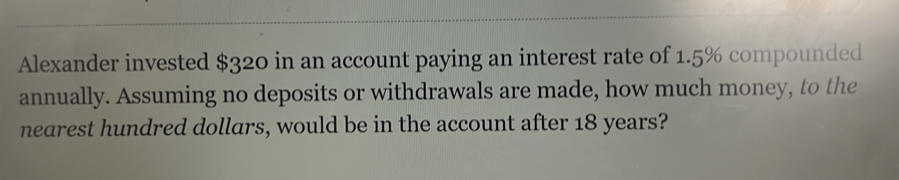 Alexander invested $320 in an account paying an interest rate of 1.5% compounded 
annually. Assuming no deposits or withdrawals are made, how much money, to the 
nearest hundred dollars, would be in the account after 18 years?