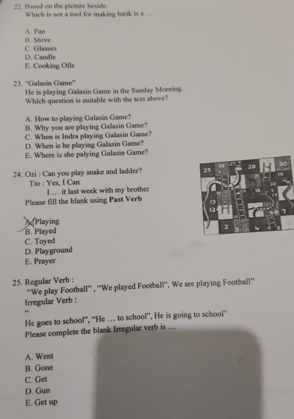 Based on the picture beside.
Which is not a tool for making batik is a ..
A. Pan
B. Stove
C. Glasses
D. Candle
E. Cooking Oils
23. “Galasin Game”
He is playing Galasin Game in the Sunday Morning.
Which question is suitable with the text above?
A. How to playing Galasin Game?
B. Why you are playing Galasin Game?
C. When is Indra playing Galasin Game?
D. When is he playing Galasin Game?
E. Where is she palying Galasin Game?
24. Ozi : Can you play snake and ladder?
Tio : Yes, I Can
I .. it last week with my brother
Please fill the blank using Past Verb
APlaying
B. Played
C. Toyed
D. Playground
E. Prayer
25. Regular Verb :
“We play Football” , “We played Football”, We are playing Football”
Irregular Verb :
“
He goes to school”, “He … to school”, He is going to school”
Please complete the blank Irregular verb is ..
A. Went
B. Gone
C. Get
D. Gun
E. Get up