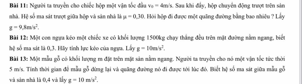 Người ta truyền cho chiếc hộp một vận tốc đầu v_0=4m/s. Sau khi đầy, hộp chuyển động trượt trên sản 
nhà. Hệ số ma sát trượt giữa hộp và sàn nhà là mu =0, 30. Hỏi hộp đi được một quãng đường bằng bao nhiêu ? Lấy
g=9,8m/s^2. 
Bài 12: Một con ngựa kéo một chiếc xe có khối lượng 1500kg chạy thẳng đều trên mặt đường nằm ngang, biết 
hệ số ma sát là 0,3. Hãy tính lực kéo của ngựa. Lấy g=10m/s^2. 
Bài 13: Một mẫu gỗ có khối lượng m đặt trên mặt sản nằm ngang. Người ta truyền cho nó một vận tốc tức thời
5 m/s. Tính thời gian để mẫu gỗ dừng lại và quãng đường nó đi được tới lúc đó. Biết hệ số ma sát giữa mẫu gỗ 
và sản nhà là 0,4 và lấy g=10m/s^2.