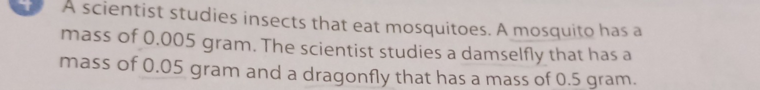 A scientist studies insects that eat mosquitoes. A mosquito has a 
mass of 0.005 gram. The scientist studies a damselfly that has a 
mass of 0.05 gram and a dragonfly that has a mass of 0.5 gram.