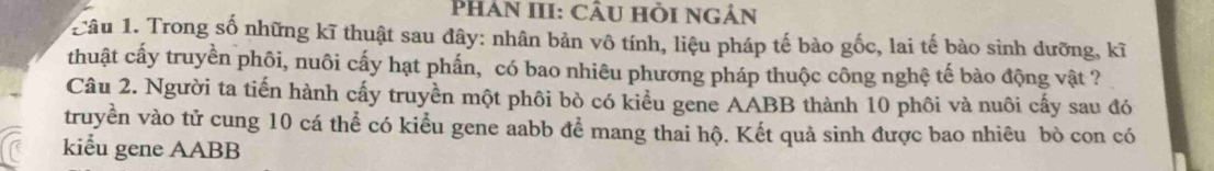 Phân III: CÂU Hồi ngân 
Câu 1. Trong số những kĩ thuật sau đây: nhân bản vô tính, liệu pháp tế bào gốc, lai tế bào sinh dưỡng, kĩ 
thuật cấy truyền phôi, nuôi cấy hạt phấn, có bao nhiêu phương pháp thuộc công nghệ tế bào động vật ? 
Câu 2. Người ta tiến hành cấy truyền một phôi bò có kiểu gene AABB thành 10 phôi và nuôi cấy sau đó 
truyền vào tử cung 10 cá thể có kiểu gene aabb để mang thai hộ. Kết quả sinh được bao nhiêu bò con có 
kiểu gene AABB