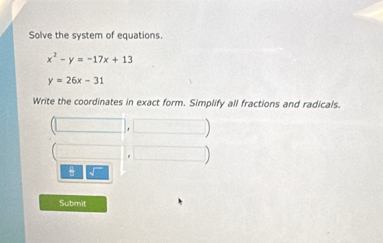 Solve the system of equations.
x^2-y=-17x+13
y=26x-31
Write the coordinates in exact form. Simplify all fractions and radicals.
(□ ,□ )
(□ ,□ )
 □ /□  sqrt() 
Submit