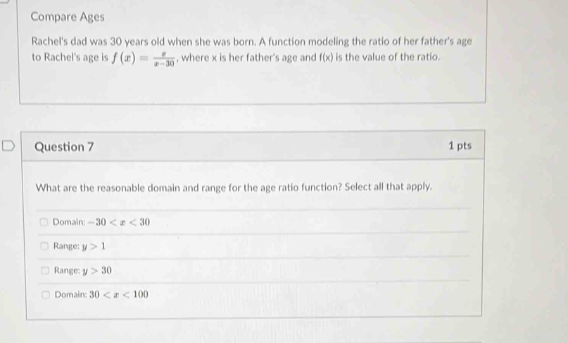 Compare Ages
Rachel's dad was 30 years old when she was born. A function modeling the ratio of her father's age
to Rachel's age is f(x)= x/x-30  , where x is her father's age and f(x) is the value of the ratio.
Question 7 1 pts
What are the reasonable domain and range for the age ratio function? Select all that apply.
Domain: -30
Range: y>1
Range: y>30
Domain: 30