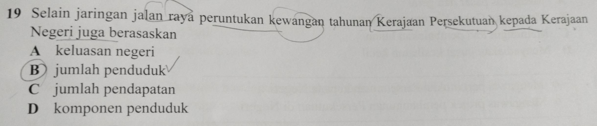 Selain jaringan jalan raya peruntukan kewangan tahunan Kerajaan Persekutuan kepada Kerajaan
Negeri juga berasaskan
A keluasan negeri
B jumlah penduduk
C jumlah pendapatan
D komponen penduduk