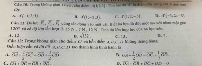 Trong không gian O_xyz , cho điểm A(1;2;3). Tim tọa độ A' là điểm đổi xứng với A qua trục
Oy.
A. A'(-1;2;3). B. A'(1;-2;3). C. A'(1;2;-3). D. A'(-1;2;-3)
Câu 11: Ba lực vector F_1, vector F_2, vector F_3 cùng tác động vào một vật. Biết ba lực đó đôi một tạo với nhau một góc
120° và có độ lớn lần lượt là 15 N , 7 N, 12 N. Tính độ lớn hợp lực của ba lực trên.
A. 12. B. sqrt(132). C. 13. D. 7.
Câu 12: Trong không gian cho điểm O và bốn điểm A, B, C,D không thằng hàng.
Điều kiện cần và đủ đề A, B, C,D tạo thành hình bình hành là
A. vector OA+ 1/2 vector OC=vector OB+ 1/2 vector OD. vector OA+ 1/2 vector OB=vector OC+ 1/2 vector OD. 
B.
C. vector OA+vector OC=vector OB+vector OD. D. vector OA+vector OB+vector OC+vector OD=vector 0.