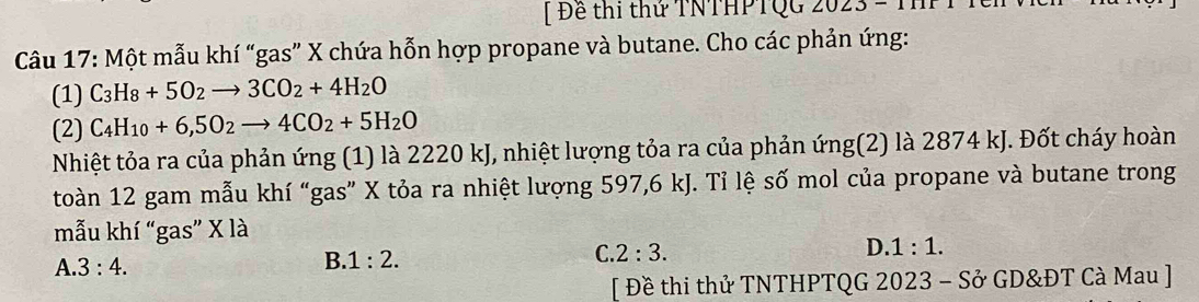 [ Đề thi thứ TNTHPTQG ∠ O∠
Câu 17: Một mẫu khí “gas” X chứa hỗn hợp propane và butane. Cho các phản ứng:
(1) C_3H_8+5O_2to 3CO_2+4H_2O
(2) C_4H_10+6,5O_2to 4CO_2+5H_2O
Nhiệt tỏa ra của phản ứng (1) là 2220 kJ, nhiệt lượng tỏa ra của phản ứng(2) là 2874 kJ. Đốt cháy hoàn
toàn 12 gam mẫu khí “gas” X tỏa ra nhiệt lượng 597, 6 kJ. Tỉ lệ số mol của propane và butane trong
mẫu khí “gas” X là
C. 2:3.
D 1:1.
A. 3:4.
B 1:2. 
[ Đề thi thử TNTHPTQG 2023 - Sở GD&ĐT Cà Mau ]