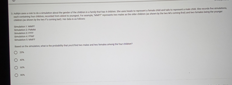 Ashlyn uses a coin to do a simulation about the gender of the children in a family that has 4 children. She uses heads to represent a female child and tails to represent a male child. She records five simulations,
each containing four children, recorded from oldest to youngest. For example, MMFF represents two males as the older children (as shown by the two M's coming first) and two females being the younger
children (as shown by the two F's coming last). Her data is as follows:
Simulation 1: MMFF
Simulation 2: FMMM
Simulation 3: FFFF
Simulation 4: FFMF
Simulation 5: MMFF
Based on the simulation, what is the probability that you'd find two males and two females among the four children?
20%
40%
60%
80%