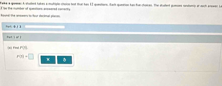 Take a guess: A student takes a multiple-choice test that has 12 questions. Each question has five choices. The student guesses randomly at each answer. Le 
X be the number of questions answered correctly. 
Round the answers to four decimal places. 
Part: 0 / 2 
Part 1 of 2 
(a) Find P(5).
P(5)=□ ×