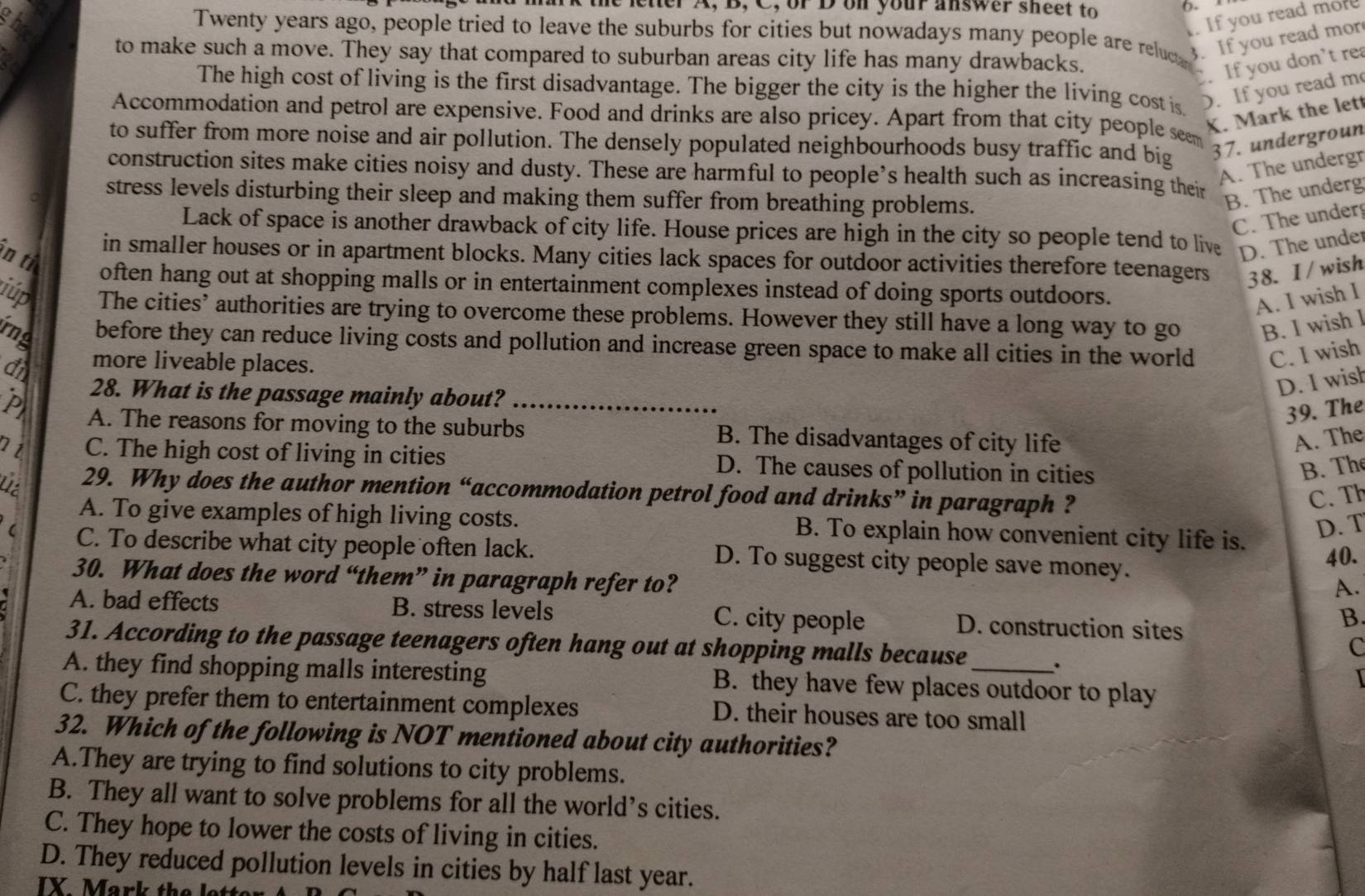 the letter A, B, C, or D on your answer sheet to
(. 
. If you read more
Twenty years ago, people tried to leave the suburbs for cities but nowadays many people are reluce 3. If you read mor
to make such a move. They say that compared to suburban areas city life has many drawbacks.
.If you don't re
The high cost of living is the first disadvantage. The bigger the city is the higher the living cost is ). If you read m
Accommodation and petrol are expensive. Food and drinks are also pricey. Apart from that city people see
X. Mark the lett
to suffer from more noise and air pollution. The densely populated neighbourhoods busy traffic and big 37. undergroun
A. The undergr
construction sites make cities noisy and dusty. These are harmful to people’s health such as increasing their
stress levels disturbing their sleep and making them suffer from breathing problems.
B. The underg
C. The under
Lack of space is another drawback of city life. House prices are high in the city so people tend to live D. The under
ìn ti
in smaller houses or in apartment blocks. Many cities lack spaces for outdoor activities therefore teenagers 38. I/wish
often hang out at shopping malls or in entertainment complexes instead of doing sports outdoors.
A. I wish I
iúp The cities’ authorities are trying to overcome these problems. However they still have a long way to go B. I wish l
rng before they can reduce living costs and pollution and increase green space to make all cities in the world C. I wish
d more liveable places.
28. What is the passage mainly about?
D. I wish
39. The
P A. The reasons for moving to the suburbs_ B. The disadvantages of city life
A. The
C. The high cost of living in cities D. The causes of pollution in cities B. The
Lt 29. Why does the author mention “accommodation petrol food and drinks” in paragraph ?
C. Th
A. To give examples of high living costs. B. To explain how convenient city life is.
D. T
( C. To describe what city people often lack. D. To suggest city people save money.
40.
30. What does the word “them” in paragraph refer to?
A.
A. bad effects B. stress levels C. city people D. construction sites
B.
C
31. According to the passage teenagers often hang out at shopping malls because .
A. they find shopping malls interesting B. they have few places outdoor to play
C. they prefer them to entertainment complexes D. their houses are too small
32. Which of the following is NOT mentioned about city authorities?
A.They are trying to find solutions to city problems.
B. They all want to solve problems for all the world’s cities.
C. They hope to lower the costs of living in cities.
D. They reduced pollution levels in cities by half last year.
IX Mark the let