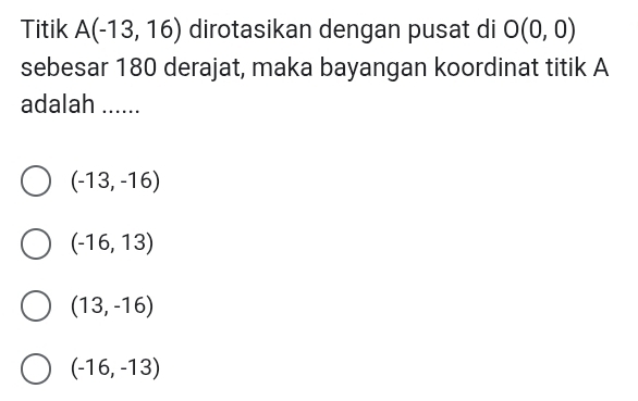 Titik A(-13,16) dirotasikan dengan pusat di O(0,0)
sebesar 180 derajat, maka bayangan koordinat titik A
adalah ......_
(-13,-16)
(-16,13)
(13,-16)
(-16,-13)