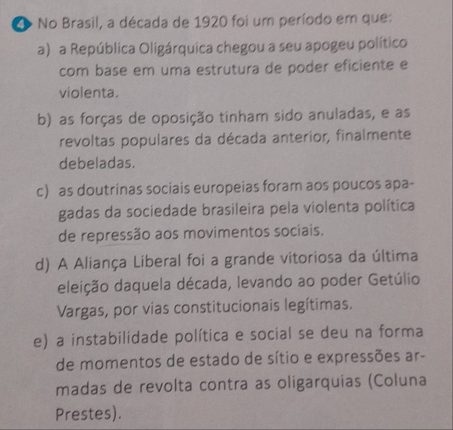 No Brasil, a década de 1920 foi um período em que:
a) a República Oligárquica chegou a seu apogeu político
com base em uma estrutura de poder eficiente e
violenta.
b) as forças de oposição tinham sido anuladas, e as
revoltas populares da década anterior, finalmente
debeladas.
c) as doutrinas sociais europeias foram aos poucos apa-
gadas da sociedade brasileira pela violenta política
de repressão aos movimentos sociais.
d) A Aliança Liberal foi a grande vitoriosa da última
dleição daquela década, levando ao poder Getúlio
Vargas, por vias constitucionais legítimas.
e) a instabilidade política e social se deu na forma
de momentos de estado de sítio e expressões ar-
madas de revolta contra as oligarquias (Coluna
Prestes).