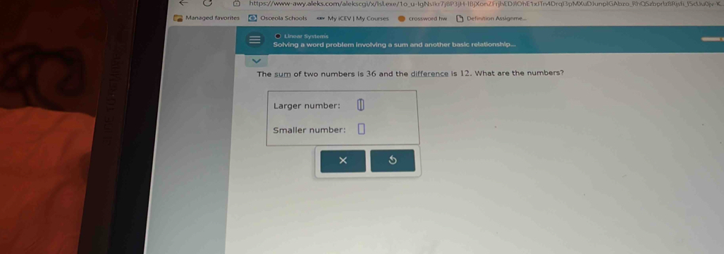https://www-awy.aleks.com/alekscgi/x/Isl.exe/1o_u-IgNsIkr7j8P3jH-I8jXonZFrjhEDJlOhE1xJTn4Drql3pMXuDJunplGAbzo_RhQSzbprlz8Rjsfi_f5cUu0jv-K. 
Managed favorites Osceola Schools « My iCEV | My Courses crossword hw Definition Assignme.. 
○ Linear Systers 
Solving a word problem involving a sum and another basic relationship... 
The sum of two numbers is 36 and the difference is 12. What are the numbers? 
Larger number: 
a 
Smaller number: 
×