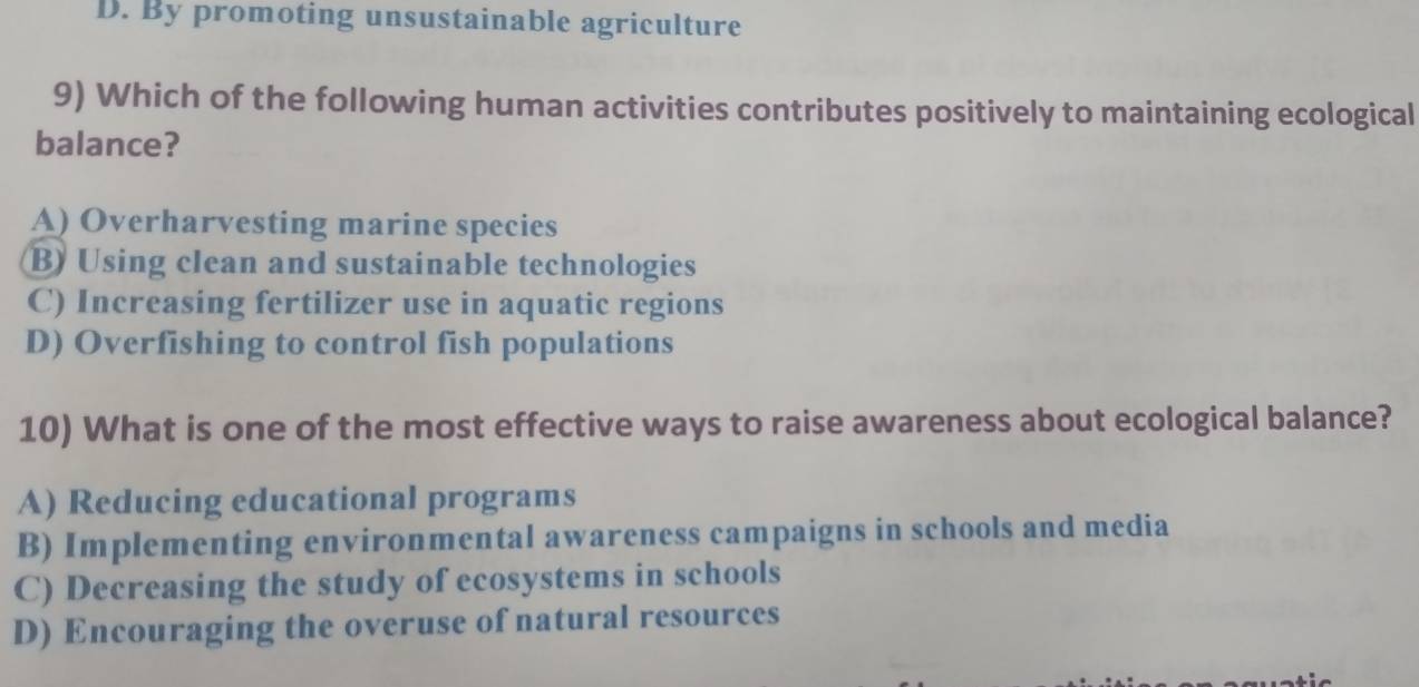 D. By promoting unsustainable agriculture
9) Which of the following human activities contributes positively to maintaining ecological
balance?
A) Overharvesting marine species
B) Using clean and sustainable technologies
C) Increasing fertilizer use in aquatic regions
D) Overfishing to control fish populations
10) What is one of the most effective ways to raise awareness about ecological balance?
A) Reducing educational programs
B) Implementing environmental awareness campaigns in schools and media
C) Decreasing the study of ecosystems in schools
D) Encouraging the overuse of natural resources