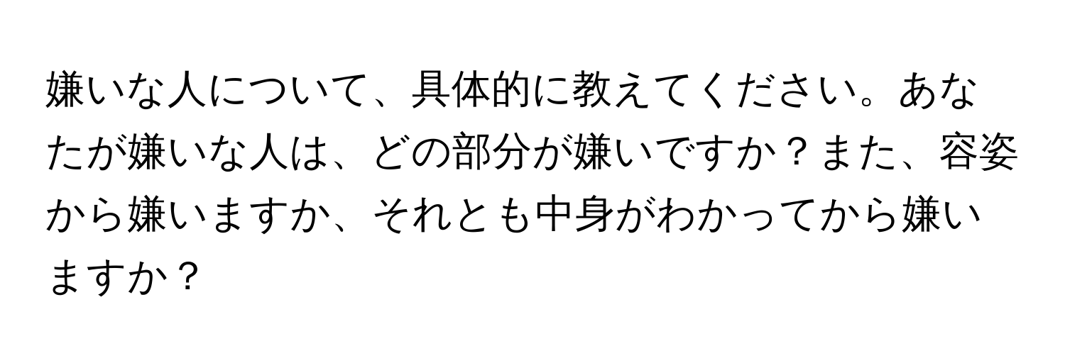 嫌いな人について、具体的に教えてください。あなたが嫌いな人は、どの部分が嫌いですか？また、容姿から嫌いますか、それとも中身がわかってから嫌いますか？