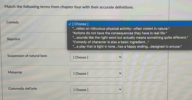 Match the following terms from chapter four with their accurate defnitions. 
Comedy [ Choose ] 
"...relies on ridiculous physical activity--often violent in nature." 
"Actions do not have the consequences they have in real life." 
"...sounds like the right word but actually means something quite different." 
Slapstick "Comedy of character is also a basic ingredient..." 
"...a play that is light in tone...has a happy ending...designed to amuse." 
Suspension of natural laws [ Choose ] 
Malaprop [ Choose ] 
Commedia dell'arte [ Choose ]