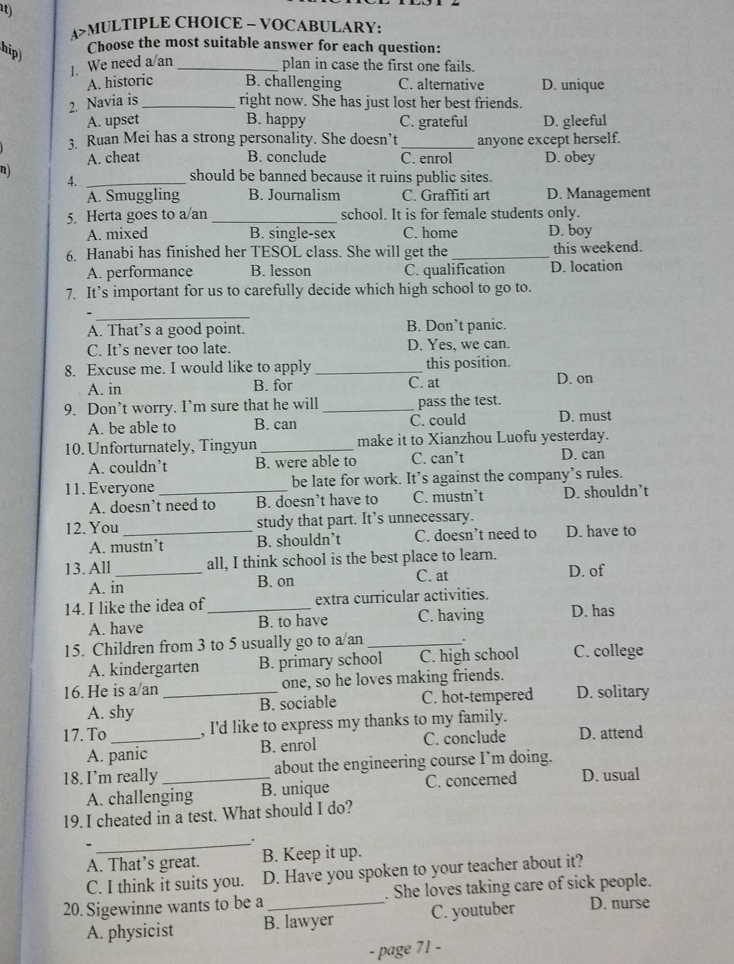 A>MULTIPLE CHOICE - VOCABULARY:
hip)
Choose the most suitable answer for each question:
1. We need a an_
plan in case the first one fails.
A. historic B. challenging C. alternative D. unique
2. Navia is _right now. She has just lost her best friends.
A. upset B. happy C. grateful D. gleeful
3. Ruan Mei has a strong personality. She doesn’t _anyone except herself.
A. cheat B. conclude C. enrol D. obey
n)
4._
should be banned because it ruins public sites.
A. Smuggling B. Journalism C. Graffiti art D. Management
5. Herta goes to a/an _school. It is for female students only.
A. mixed B. single-sex C. home D. boy
6. Hanabi has finished her TESOL class. She will get the_ this weekend.
A. performance B. lesson C. qualification D. location
7. It’s important for us to carefully decide which high school to go to.
_
A. That’s a good point. B. Don’t panic.
C. It’s never too late. D. Yes, we can.
8. Excuse me. I would like to apply _this position.
A. in B. for C. at
D. on
9. Don’t worry. I’m sure that he will _pass the test.
A. be able to B. can C. could D. must
10. Unforturnately, Tingyun_ make it to Xianzhou Luofu yesterday.
A. couldn’t B. were able to C. can’t
D. can
11. Everyone _be late for work. It’s against the company’s rules.
A. doesn’t need to B. doesn’t have to C. mustn’t D. shouldn’t
12. You_ study that part. It’s unnecessary.
A. mustn’t B. shouldn’t C. doesn’t need to D. have to
13. All _all, I think school is the best place to learn.
C. at
A. in B. on D. of
14. I like the idea of_ extra curricular activities.
A. have B. to have C. having D. has
.
15. Children from 3 to 5 usually go to a/an _C. college
A. kindergarten B. primary school C. high school
16.He is a an _one, so he loves making friends.
A. shy B. sociable C. hot-tempered D. solitary
17. To_ , I'd like to express my thanks to my family.
A. panic B. enrol
C. conclude D. attend
18. I’m really_ about the engineering course I’m doing.
A. challenging B. unique C. concerned D. usual
19. I cheated in a test. What should I do?
_.
、
A. That’s great. B. Keep it up.
C. I think it suits you. D. Have you spoken to your teacher about it?
20. Sigewinne wants to be a_ . She loves taking care of sick people.
A. physicist B. lawyer C. youtuber
D. nurse
- page 71 -