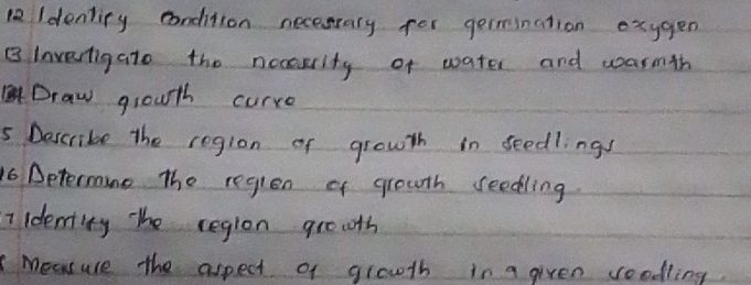 Idenliry condition necesrary for germination exygen 
B Invertigato the neasarity of water and warmth 
Draw grouth curre 
5 Describe the region of growth in seedlingy 
16 Determine The reglen of grouth seedling. 
Iidenity Tthe region gro0th 
measuse the aspect of growth in a given roodling.