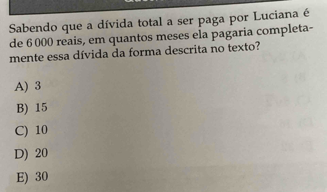 Sabendo que a dívida total a ser paga por Luciana é
de 6 000 reais, em quantos meses ela pagaria completa-
mente essa dívida da forma descrita no texto?
A) 3
B) 15
C) 10
D) 20
E) 30