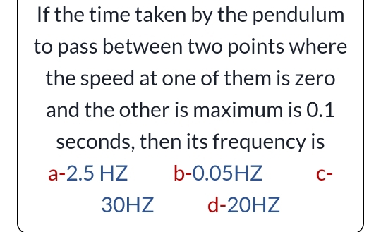 If the time taken by the pendulum
to pass between two points where
the speed at one of them is zero
and the other is maximum is 0.1
seconds, then its frequency is
a -2.5 HZ b -0.05HZ C -
30HZ d -20HZ