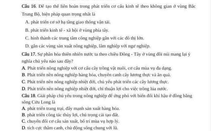 Để tạo thế liên hoàn trong phát triển cơ cấu kinh tế theo không gian ở vùng Bắc
Trung Bộ, biện pháp quan trọng nhất là
A. phát triển cơ sở hạ tầng giao thông vận tái.
B. phát triển kinh tế - xã hội ở vùng phía tây.
C. hình thành các trung tâm công nghiệp gần với các đô thị lớn.
D. gần các vùng sản xuất nông nghiệp, lâm nghiệp với ngư nghiệp.
Câu 17. Sự phân hóa thiên nhiên nước ta theo chiều Đông - Tây ở vùng đồi núi mang lại ý
nghĩa chủ yếu nào sau đây?
A. Phát triển nông nghiệp với cơ cấu cây trồng vật nuôi, cơ cấu mùa vụ đa dạng.
B. Phát triển nền nông nghiệp hàng hóa, chuyên canh cây lương thực và ăn quả.
C. Phát triển nền nông nghiệp nhiệt đới, chủ yếu phát triển các cây lương thực.
D. Phát triển nền nông nghiệp nhiệt đới, chỉ thuận lợi cho việc trồng lúa nước.
Câu 18, Giải pháp chủ yếu trong nông nghiệp đế ứng phó với biến đối khí hậu ở đồng bằng
sông Cửu Long là
A. phát triển trang trại, đãy mạnh sản xuất hàng hóa.
B. phát triển công tác thủy lợi, chú trọng cải tạo đất.
C. chuyển đối cơ cấu sản xuất, bố trí mùa vụ hợp lý.
D. tích cực thâm canh, chủ động sống chung với lũ.