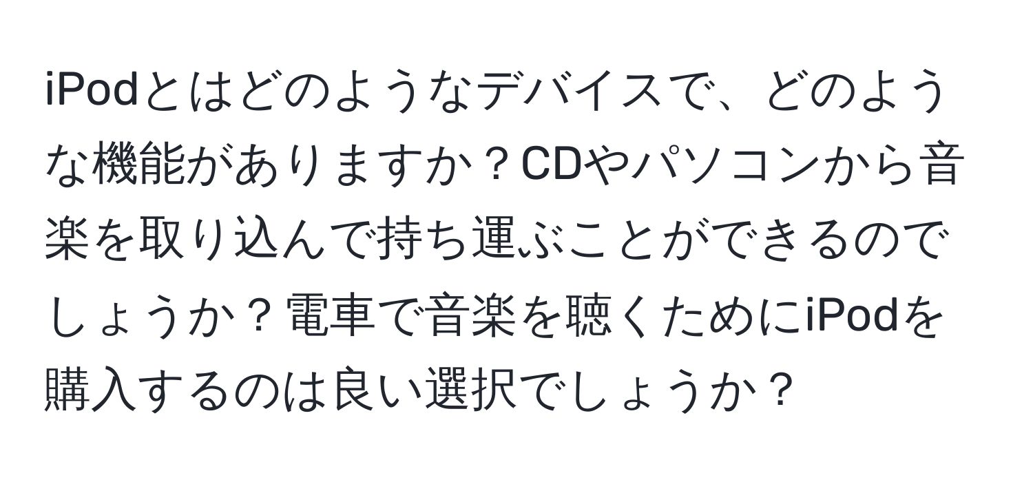 iPodとはどのようなデバイスで、どのような機能がありますか？CDやパソコンから音楽を取り込んで持ち運ぶことができるのでしょうか？電車で音楽を聴くためにiPodを購入するのは良い選択でしょうか？