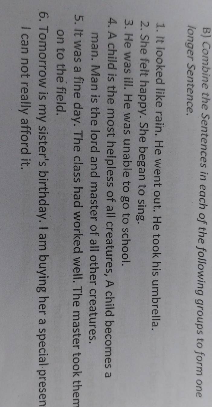 Combine the Sentences in each of the following groups to form one 
longer Sentence. 
1. It looked like rain. He went out. He took his umbrella. 
2. She felt happy. She began to sing. 
3. He was ill. He was unable to go to school. 
4. A child is the most helpless of all creatures, A child becomes a 
man. Man is the lord and master of all other creatures. 
5. It was a fine day. The class had worked well. The master took them 
on to the field. 
6. Tomorrow is my sister's birthday. I am buying her a special presen 
I can not really afford it.