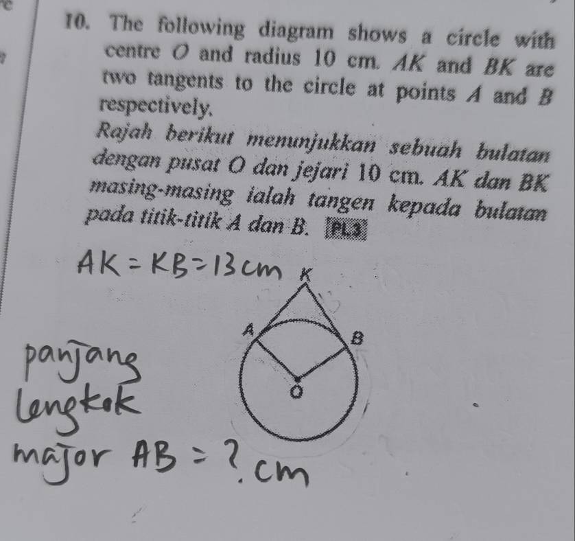 The following diagram shows a circle with 
centre O and radius 10 cm. AK and BK are 
two tangents to the circle at points A and B
respectively. 
Rajah berikut menunjukkan sebuah bulatan 
dengan pusat O dan jejari 10 cm. AK dan BK
masing-masing ialah tangen kepada bulatan 
pada titik-titik A dan B. 1pL3