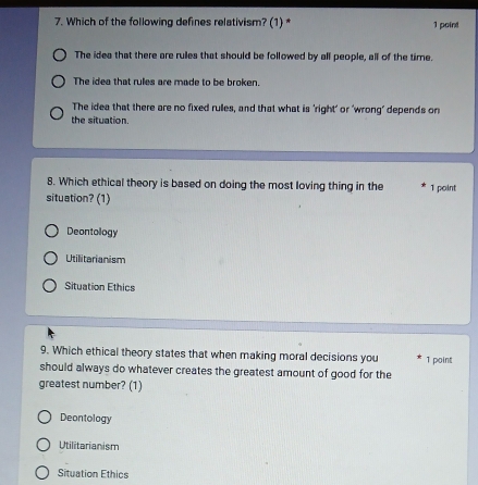 Which of the following defines relativism? (1)* 1 point
The idea that there are rules that should be followed by all people, all of the time.
The idea that rules are made to be broken.
The idea that there are no fixed rulles, and that what is 'right' or 'wrong’ depends on
the situation.
8. Which ethical theory is based on doing the most loving thing in the 1 point
situation? (1)
Deontology
Utilitarianism
Situation Ethics
9. Which ethical theory states that when making moral decisions you
should always do whatever creates the greatest amount of good for the 1 point
greatest number? (1)
Deontology
Utilitarianism
Situation Ethics