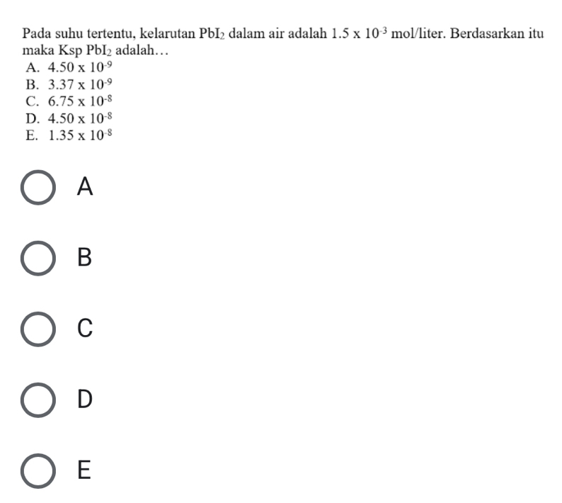 Pada suhu tertentu, kelarutan PbI_2 dalam air adalah 1.5* 10^(-3) mol/liter. Berdasarkan itu
maka Ksp PbI_2 adalah….
A. 4.50* 10^(-9)
B. 3.37* 10^(-9)
C. 6.75* 10^(-8)
D. 4.50* 10^(-8)
E. 1.35* 10^(-8)
A
B
C
D
E