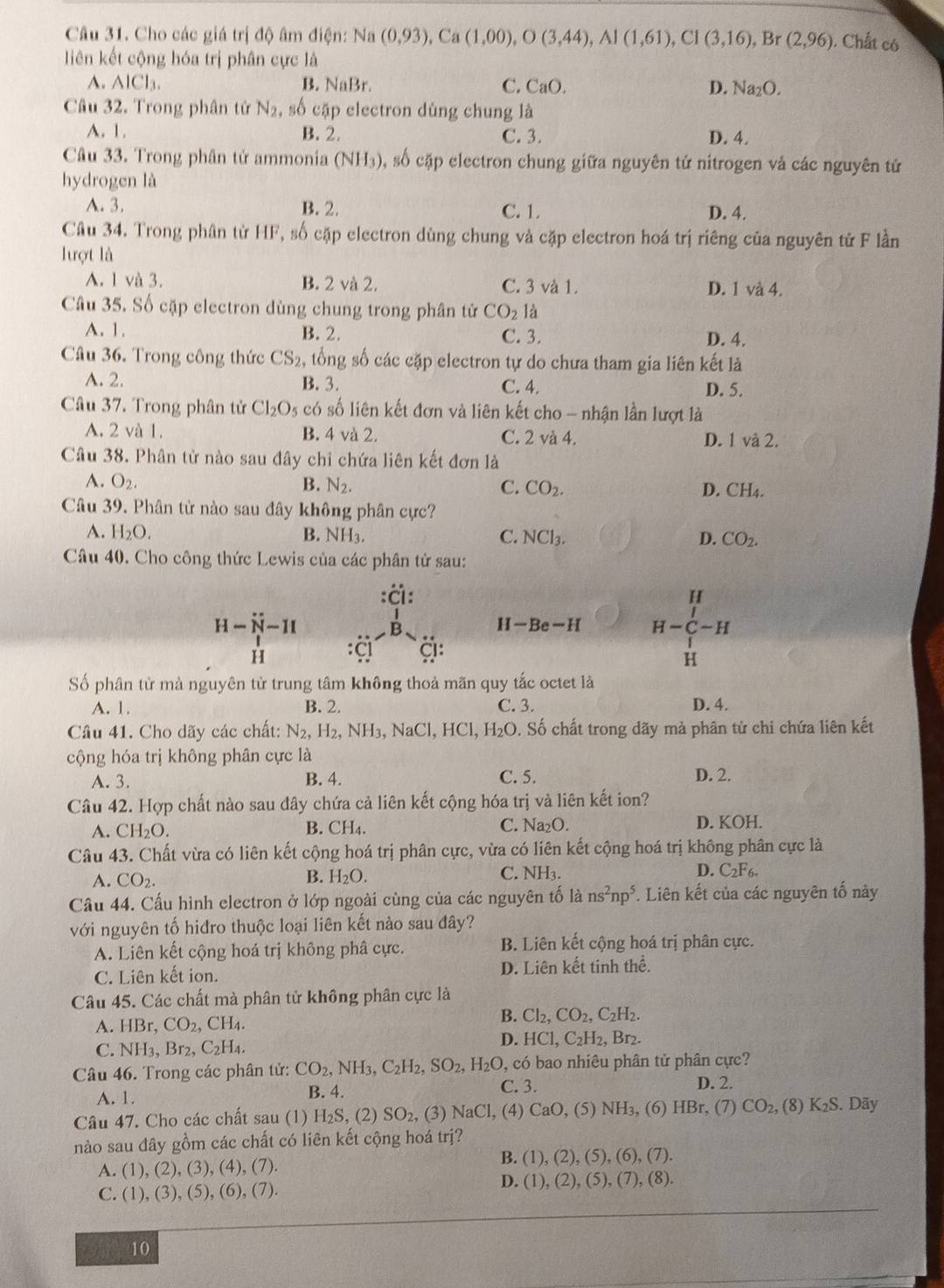 Cho các giá trị độ âm điện: Na (0,93),Ca(1,00),O(3,44),Al(1,61),Cl(3,16), Br (2,96) , Chất có
liên kết cộng hóa trị phân cực là
A. AlCl_3. B. NaB C. CaO. D. Na_2O.
Câu 32. Trong phân tử N_2 , số cặp electron dùng chung là
A. 1. B. 2. C. 3. D. 4.
Câu 33. Trong phân tử ammonia (NH_3) , số cặp electron chung giữa nguyên tử nitrogen vả các nguyên tử
hydrogen là
A. 3. B. 2. C. 1. D. 4.
Câu 34. Trong phân từ HF, số cặp electron dùng chung và cặp electron hoá trị riêng của nguyên tử F lần
lượt là
A. 1 và 3. B. 2 và 2. C. 3 và 1. D. 1 và 4.
Câu 35. Số cặp electron dùng chung trong phân tử CO_2la
A. 1. B. 2. C. 3. D. 4.
Câu 36. Trong công thức CS_2, , tổng số các cặp electron tự do chưa tham gia liên kết là
A. 2. B. 3. C. 4. D. 5.
Câu 37. Trong phân tử Cl_2O_5 có số liên kết đơn và liên kết cho - nhận lần lượt là
A. 2 và 1. B. 4 và 2. C. 2 và 4. D. 1 và 2.
Câu 38. Phân tử nào sau đây chỉ chứa liên kết đơn là
A. O_2. B. N_2. C. CO_2. D. CH4.
Câu 39. Phân tử nào sau đây không phân cực?
A. H_2O. B. NH_3. C. NCl_3. D. CO_2.
Câu 40. Cho công thức Lewis của các phân tử sau:
:ä:
H-N-II
H -Be-H H-beginarrayr H C-H Hendarray
H C g:
Số phân tử mà nguyên tử trung tâm không thoả mãn quy tắc octet là
A. 1. B. 2. C. 3. D. 4.
Câu 41. Cho dãy các chất: N_2,H_2,NH_3,NaCl,HCl,H_2O.. Số chất trong dãy mà phân từ chỉ chứa liên kết
cộng hóa trị không phân cực là
A. 3. B. 4. C. 5. D. 2.
Câu 42. Hợp chất nào sau đây chứa cả liên kết cộng hóa trị và liên kết ion?
A. CH_2O.
B. CH_4. C. Na_2O D. KOH.
Câu 43. Chất vừa có liên kết cộng hoá trị phân cực, vừa có liên kết cộng hoá trị không phân cực là
B. C. NH3. D.
A. CO_2. H_2O. C_2F_6.
Câu 44. Cấu hình electron ở lớp ngoài cùng của các nguyên tố là ns^2np^5 * Liên kết của các nguyên tố này
với nguyên tố hiđro thuộc loại liên kết nào sau đây?
A. Liên kết cộng hoá trị không phâ cực. B. Liên kết cộng hoá trị phân cực.
C. Liên kết ion. D. Liên kết tinh thể.
Câu 45. Các chất mà phân tử không phân cực là
A.HB CO_2, , C H 4 . B. Cl_2,CO_2,C_2H_2.
C.NH_3,Br_2,C_2H_4
D. HCl,C_2H_2,Br_2.
Câu 46. Trong các phân tử: CO_2,NH_3,C_2H_2,SO_2,H_2O, C. 3. , có bao nhiêu phân tử phân cực?
D. 2.
A. 1. B. 4.
Câu 47. Cho các chất sau (1) H_2S, 2) SO_2, (3) NaCl , (4) CaO (5) NH 3, (6) 1 -IF 3r, (7) CO_2, (8) K_2S. Dãy
nào sau đây gồm các chất có liên kết cộng hoá trị?
A. (1),(2),(3),(4),(7).
B. (1),(2),(5),(6),(7).
(1),(3),(5),(6),(7).
D. (1),(2),(5),(7),(8).
10