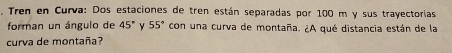 Tren en Curva: Dos estaciones de tren están separadas por 100 m y sus trayectorias 
forman un ángulo de 45° y 55° con una curva de montaña. ¿A qué distancia están de la 
curva de montaña?