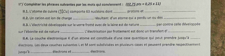 11°/ Compléter les phrases suivantes par les mots qui conviennent : 02,75 pts =0.25* 11)
II.1. L’atome de cuivre (_(29)^(63)Cu) comporte 63 nucléons dont _protons et__ 
11.2. Un cation est ion de charge _résultant d'un atome qui a perdu un ou des_ 
II.3. L'électricité développée sur le verre frotté avec de la laine est de nature _par contre celle développée 
sur l'ébonite est de nature _ L'électrisation par frottement est donc un transfert d_ 
II.4. La couche électronique K d'un atome est constituée d'une case quantique qui peut prendre jusqu'à_ 
électrons. Les deux couches suivantes L et M sont subdivisées en plusieurs cases et peuvent prendre respectivement 
jusquà_ électrons et _électrons.