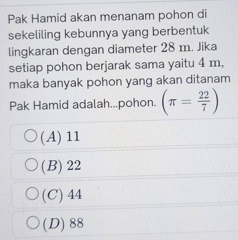 Pak Hamid akan menanam pohon di
sekeliling kebunnya yang berbentuk
lingkaran dengan diameter 28 m. Jika
setiap pohon berjarak sama yaitu 4 m,
maka banyak pohon yang akan ditanam
Pak Hamid adalah...pohon. (π = 22/7 )
(A) 11
(B) 22
(C) 44
(D) 88