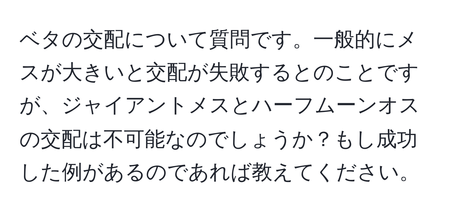 ベタの交配について質問です。一般的にメスが大きいと交配が失敗するとのことですが、ジャイアントメスとハーフムーンオスの交配は不可能なのでしょうか？もし成功した例があるのであれば教えてください。