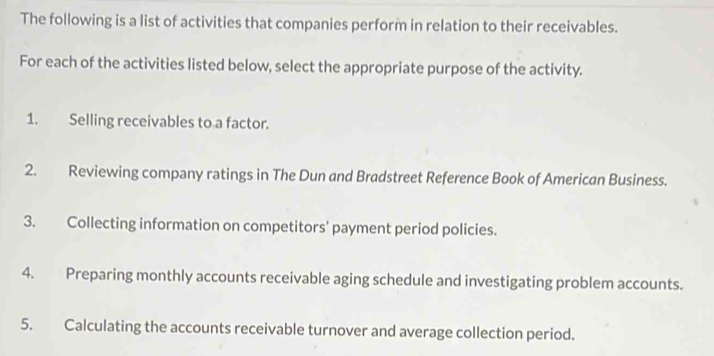 The following is a list of activities that companies perform in relation to their receivables. 
For each of the activities listed below, select the appropriate purpose of the activity. 
1. Selling receivables to a factor. 
2. Reviewing company ratings in The Dun and Bradstreet Reference Book of American Business. 
3. Collecting information on competitors' payment period policies. 
4. Preparing monthly accounts receivable aging schedule and investigating problem accounts. 
5. Calculating the accounts receivable turnover and average collection period.