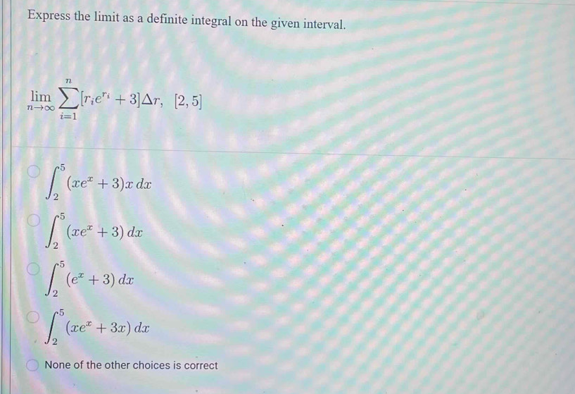 Express the limit as a definite integral on the given interval.
limlimits _nto ∈fty sumlimits _(i=1)^n[r_ie^(r_i)+3]△ r,[2,5]
∈t _2^(5(xe^x)+3)xdx
∈t _2^(5(xe^x)+3)dx
∈t _2^(5(e^x)+3)dx
∈t _2^(5(xe^x)+3x)dx
None of the other choices is correct