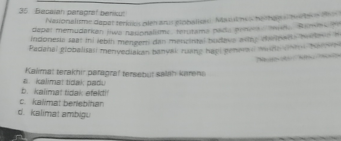 Bacalah paragraf berikut
Nasionalisme dapat terkikis oleh arus globalisas, Masut nos her hag o he d e e t
dapat memudarkan jiwa nasionalisme, terutama pada pener udn Rama 
Indonesia saat ini lebih mengerti dan mencintal budave asing darinad, budey 
Padahal globalisasi menyediakan banyak ruang hagi generas wnd t l 
Kalimat terakhir paragraf tersebut salah karena
a. kalimat tidak padu
b. kalimat tidak efektif
c. kalimat berlebihan
d. kalimat ambigu