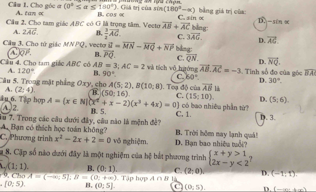 phương an tựa chọn.
Câu 1. Cho góc α (0^0≤ alpha ≤ 180^0). Giá trị của sin (180°-alpha ) bằng giá trị của:
A. tan ∝ B. cos α C. sin α
D. -sin alpha
Câu 2. Cho tam giác ABC có G là trọng tâm. Vectơ vector AB+vector AC bằng:
A. 2vector AG. B.  3/2 vector AG.
C. 3vector AG.
D. vector AG.
Câu 3. Cho tứ giác MNPQ, vectơ vector u=vector MN-vector MQ+vector NP bằng:
A. vector QP. B. vector PQ.
C. vector QN.
D. vector NQ.
Câu 4. Cho tam giác ABC có AB=3;AC=2 và tích vô hướng vector AB.vector AC=-3. Tính số đo của góc widehat BAC
A. 120°. B. 90°. C. 60°.
D. 30°.
Câu 5. Trong mặt phẳng Oxy, cho A(5;2),B(10;8).  Toạ độ của vector AB là
A. (2;4).
B. (50;16).
C. (15;10).
D. (5;6).
Tâu 6. Tập hợp A= x∈ N|(x^2+x-2)(x^3+4x)=0 có bao nhiêu phần tử?
A. 2. B. 5.
C. 1.
âu 7. Trong các câu dưới đây, câu nào là mệnh đề? D. 3.
Bạn có thích học toán không? B. Trời hôm nay lạnh quá!
C. Phương trình x^2-2x+2=0 vô nghiệm. D. Bạn bao nhiêu tuổi?
u 8. Cặp số nào dưới đây là một nghiệm của hệ bắt phương trình beginarrayl x+y>1 2x-y<2endarray. ?
A. (1;1). B. (0;1). C. (2;0). D. (-1;1)..  Cho A=(-∈fty ;5];B=(0;+∈fty ). Tập hợp A∩ B là
[0;5).
B. (0;5]. C (0;5). D. (-∈fty :+∈fty )