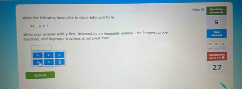 Video Questions 
answered 
Write the following inequality in slope-intercept form. 
5
9x-y>1
Write your answer with y first, followed by an inequality symbol. Use integers, proper Time 
fractions, and improper fractions in simplest form. elapsed 
I 
> < 2 SmartScore 
out of 100 ( 
= 
27 
Submit