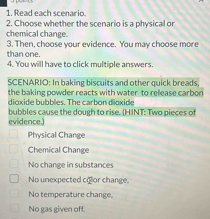 Read each scenario.
2. Choose whether the scenario is a physical or
chemical change.
3. Then, choose your evidence. You may choose more
than one.
4. You will have to click multiple answers.
SCENARIO: In baking biscuits and other quick breads,
the baking powder reacts with water to release carbon
dioxide bubbles. The carbon dioxide
bubbles cause the dough to rise. (HINT: Two pieces of
evidence.)
Physical Change
Chemical Change
No change in substances
No unexpected cālor change,
No temperature change,
No gas given off.