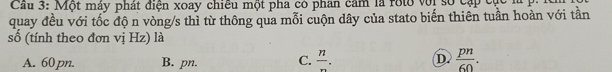 Cu 3: Một máy phát điện xoay chiều một pha có phần cam là roto với số cập cục1
quay đều với tốc độ n vòng/s thì từ thông qua mỗi cuộn dây của stato biến thiên tuần hoàn với tần
số (tính theo đơn vị Hz) là
A. 60 pn. B. pn. C.  n/n . D  pn/60 .