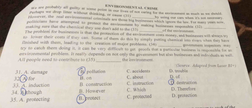 ENVIRONMENTAL CRIME
We are probably all guilty at some point in our lives of not caring for the environment as much as we should.
Perhaps we drop litter without thinking, or cause (31) by using our cars when it's not necessary.
However, the real environmental criminals are those big businesses which ignore the law. For many years now,
politicians have attempted to protect the environment by making businesses responsible (32)
making sure that the chemical they use don't add to the (33) of the environment._
The problem for businesses is that the protection of the environment costs money, and businesses will always try
to lower their costs if they can. Some of them do this by simply putting chemical into rivers when they have
finished with them, leading to the creation of major problems. (34) _government inspectors may
try to catch them doing it, it can be very difficult to get proofs that a particular business is responsible for an
environmental problem. It really depends on not only the government but also businesses and individuals as well.
All people need to contribute to (35)_ the environment.
*(Source: Adapted from Laser BI+)
31. A. damage Be pollution C. accidents D. trouble
32 A for B. on C. about D. of
33. A. induction B. construction C. instruction D. destruction
34. Athough B. However C. Which D. Therefore
35. A. protecting B. protect C. protected D. protection