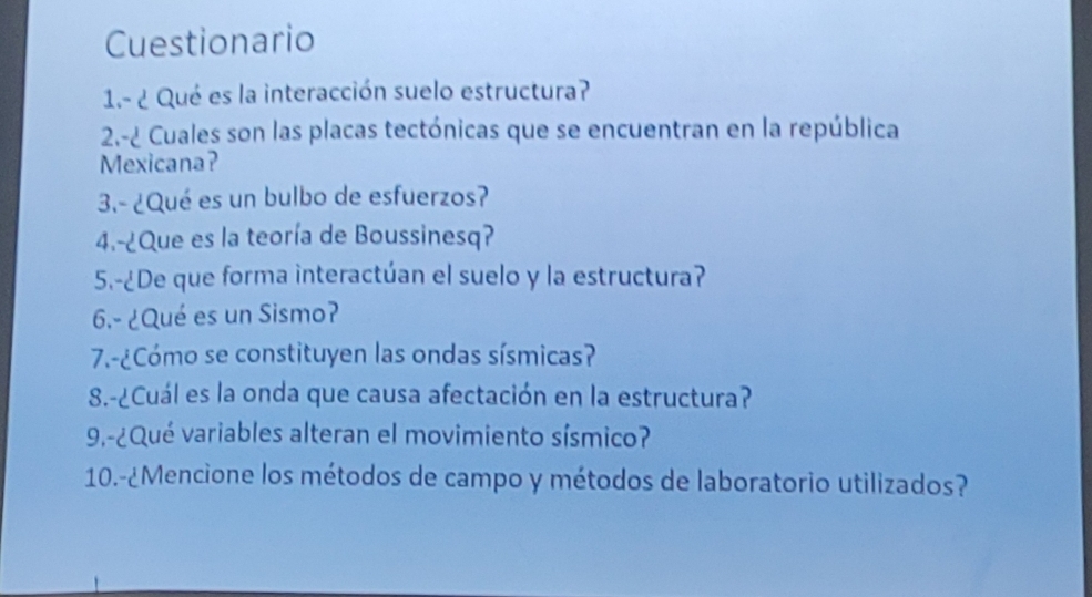 Cuestionario 
1.- ¿ Qué es la interacción suelo estructura? 
2.-¿ Cuales son las placas tectónicas que se encuentran en la república 
Mexicana? 
3.- ¿Qué es un bulbo de esfuerzos? 
4.-¿Que es la teoría de Boussinesq? 
5.-¿De que forma interactúan el suelo y la estructura? 
6.- ¿Qué es un Sismo? 
7.-¿Cómo se constituyen las ondas sísmicas? 
8.-¿Cuál es la onda que causa afectación en la estructura? 
9.-¿Qué variables alteran el movimiento sísmico? 
10.-¿Mencione los métodos de campo y métodos de laboratorio utilizados?